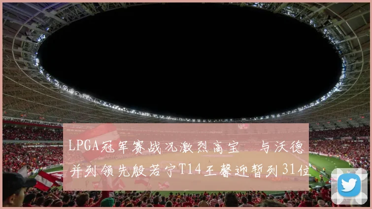 LPGA冠军赛战况激烈高宝璟与沃德并列领先殷若宁T14王馨迎暂列31位