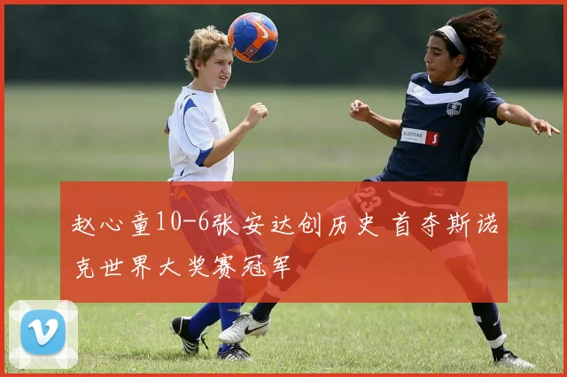 赵心童10-6张安达创历史 首夺斯诺克世界大奖赛冠军