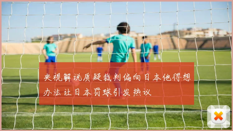 央视解说质疑裁判偏向日本他得想办法让日本罚球引发热议