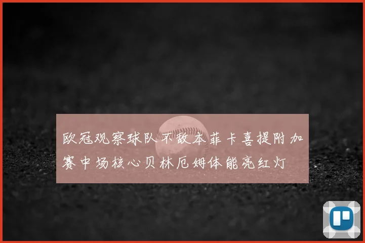 欧冠观察球队不敌本菲卡喜提附加赛中场核心贝林厄姆体能亮红灯