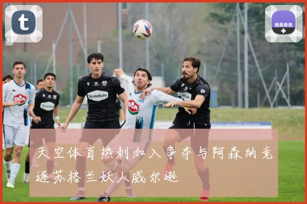 天空体育热刺加入争夺与阿森纳竞逐苏格兰妖人威尔逊