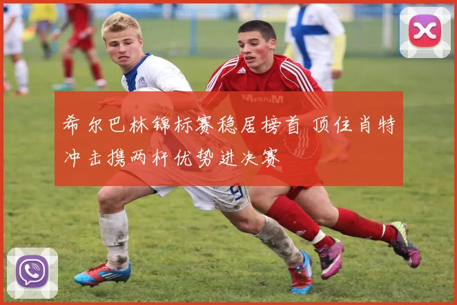 希尔巴林锦标赛稳居榜首 顶住肖特冲击携两杆优势进决赛