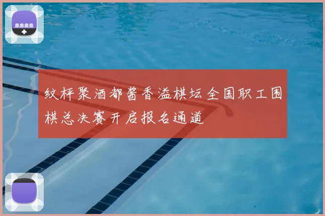纹枰聚酒都酱香溢棋坛全国职工围棋总决赛开启报名通道
