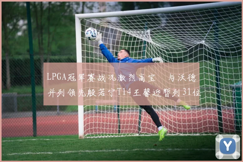 LPGA冠军赛战况激烈高宝璟与沃德并列领先殷若宁T14王馨迎暂列31位