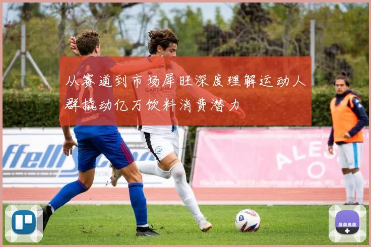 从赛道到市场犀旺深度理解运动人群撬动亿万饮料消费潜力