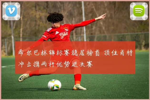 希尔巴林锦标赛稳居榜首 顶住肖特冲击携两杆优势进决赛