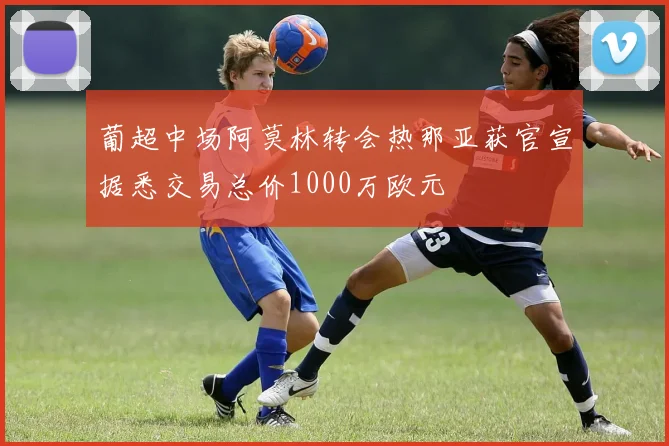 葡超中场阿莫林转会热那亚获官宣据悉交易总价1000万欧元