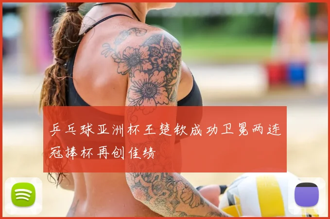 乒乓球亚洲杯王楚钦成功卫冕两连冠捧杯再创佳绩