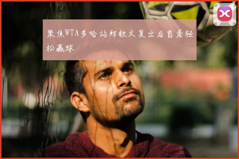 聚焦WTA多哈站郑钦文复出后首秀轻松赢球