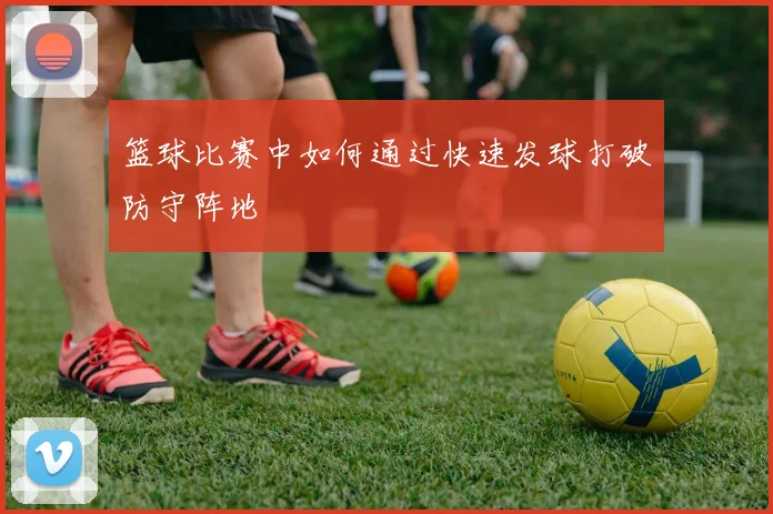 篮球比赛中如何通过快速发球打破防守阵地